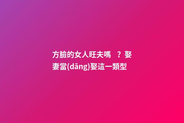 方臉的女人旺夫嗎？娶妻當(dāng)娶這一類型